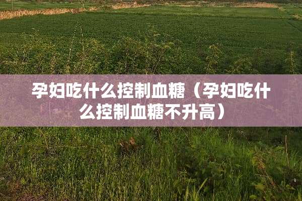孕妇吃什么控制血糖（孕妇吃什么控制血糖不升高）