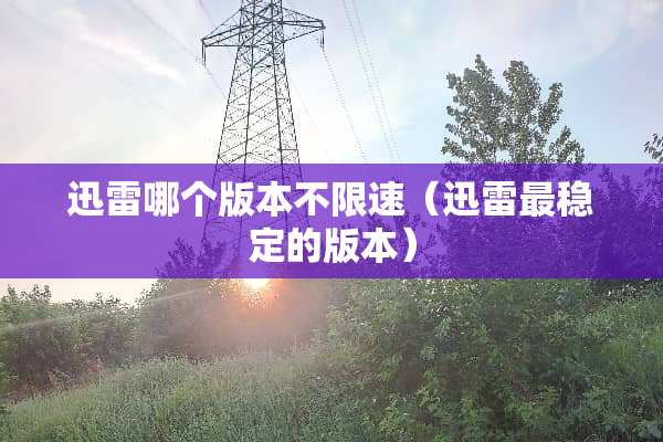 迅雷哪个版本不限速（迅雷最稳定的版本）
