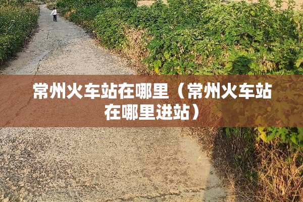 常州火车站在哪里（常州火车站在哪里进站）