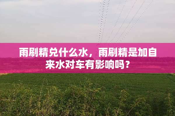 雨刷精兑什么水，雨刷精是加自来水对车有影响吗？