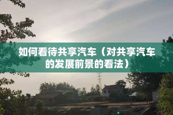 如何看待共享汽车（对共享汽车的发展前景的看法）
