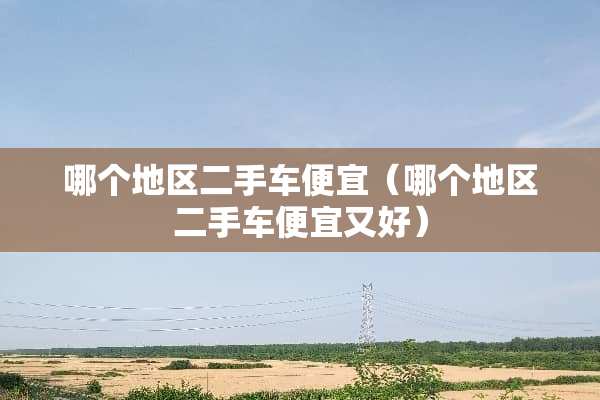 哪个地区二手车便宜（哪个地区二手车便宜又好）