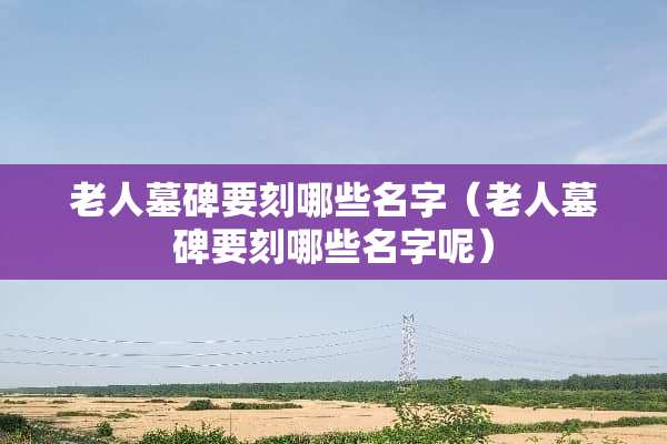 老人墓碑要刻哪些名字（老人墓碑要刻哪些名字呢）
