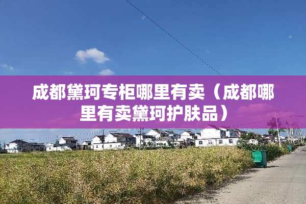 成都黛珂专柜哪里有卖（成都哪里有卖黛珂护肤品）