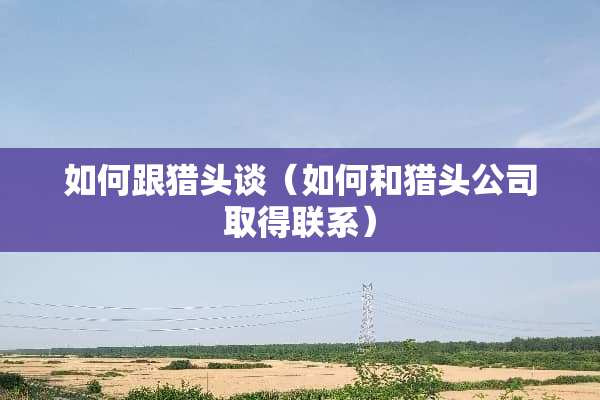 如何跟猎头谈（如何和猎头公司取得联系）