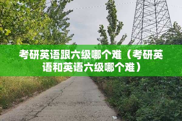 考研英语跟六级哪个难（考研英语和英语六级哪个难）