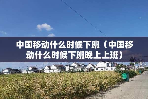 中国移动什么时候下班（中国移动什么时候下班晚上上班）