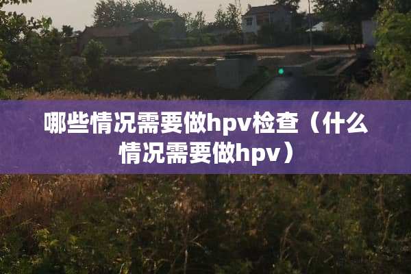 哪些情况需要做hpv检查（什么情况需要做hpv）