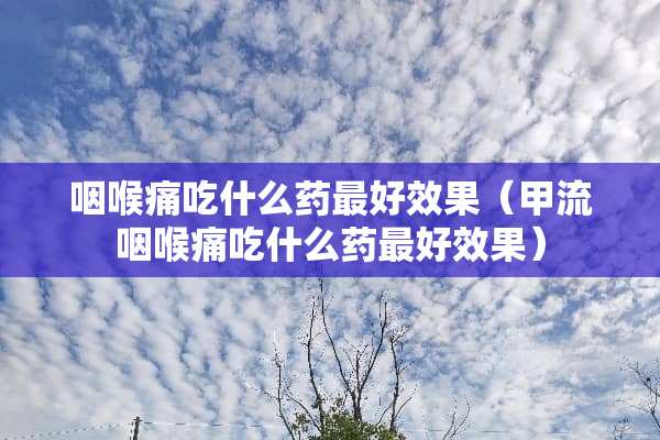 咽喉痛吃什么药最好效果（甲流咽喉痛吃什么药最好效果）