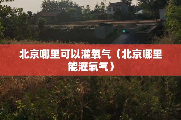 北京哪里可以灌氧气（北京哪里能灌氧气）