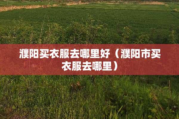 濮阳买衣服去哪里好（濮阳市买衣服去哪里）