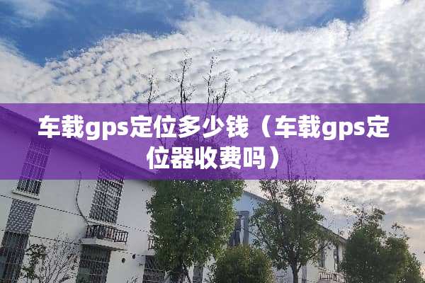 车载gps定位多少钱（车载gps***收费吗）