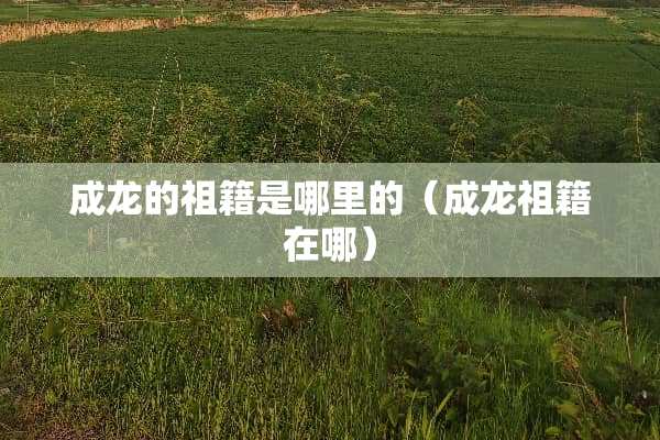 成龙的祖籍是哪里的（成龙祖籍在哪）