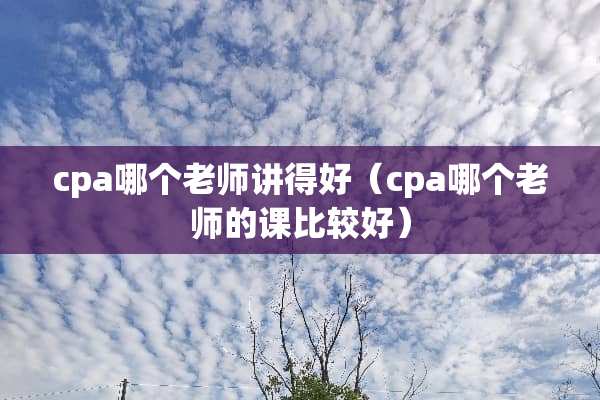 cpa哪个老师讲得好（cpa哪个老师的课比较好）