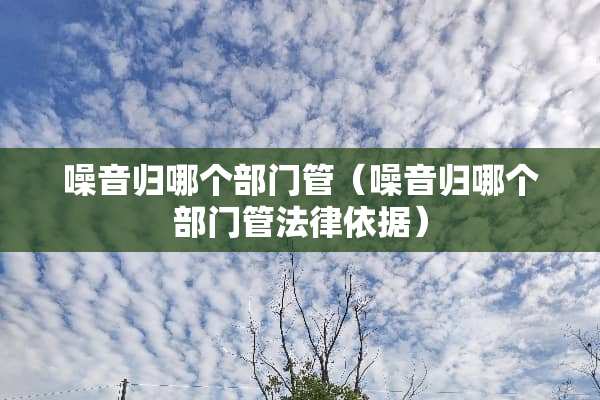 噪音归哪个部门管（噪音归哪个部门管法律依据）