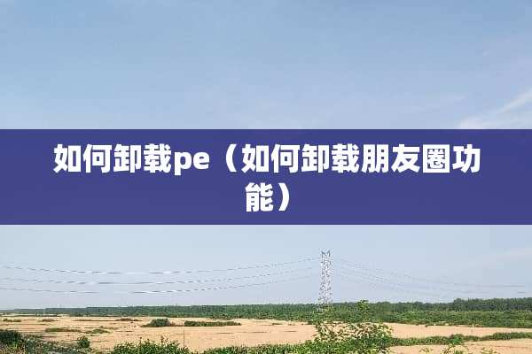 如何卸载pe（如何卸载朋友圈功能）