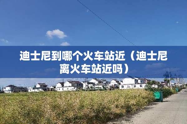 迪士尼到哪个火车站近（迪士尼离火车站近吗）