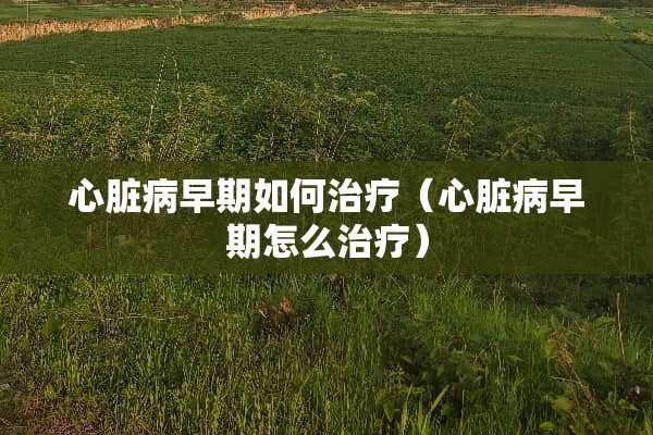 心脏病早期如何治疗（心脏病早期怎么治疗）