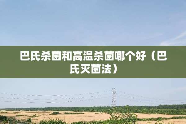 巴氏杀菌和高温杀菌哪个好（巴氏灭菌法）