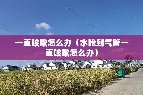 一直咳嗽怎么办（水呛到气管一直咳嗽怎么办）