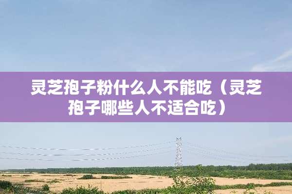 灵芝孢子粉什么人不能吃（灵芝孢子哪些人不适合吃）