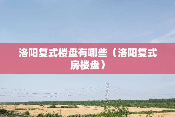 洛阳复式楼盘有哪些（洛阳复式房楼盘）