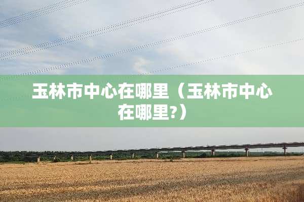 玉林市中心在哪里（玉林市中心在哪里?）