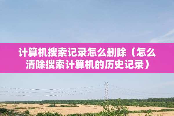 计算机搜索记录怎么删除（怎么清除搜索计算机的历史记录）