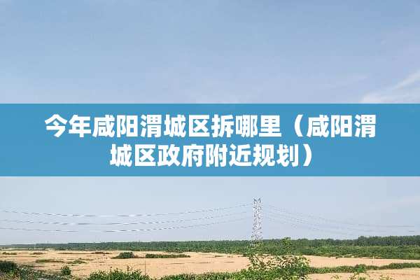今年咸阳渭城区拆哪里（咸阳渭城区**附近规划）