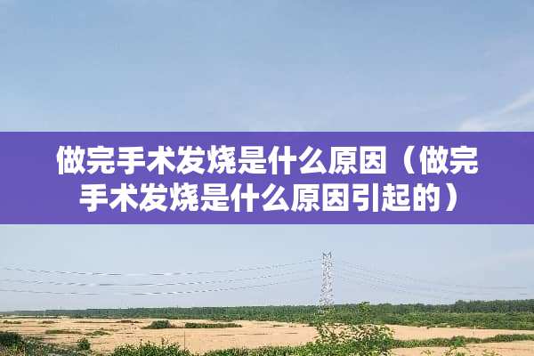 做完手术发烧是什么原因（做完手术发烧是什么原因引起的）