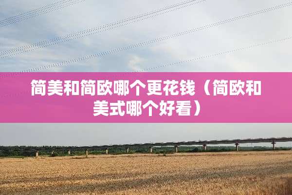 简美和简欧哪个更花钱（简欧和美式哪个好看）