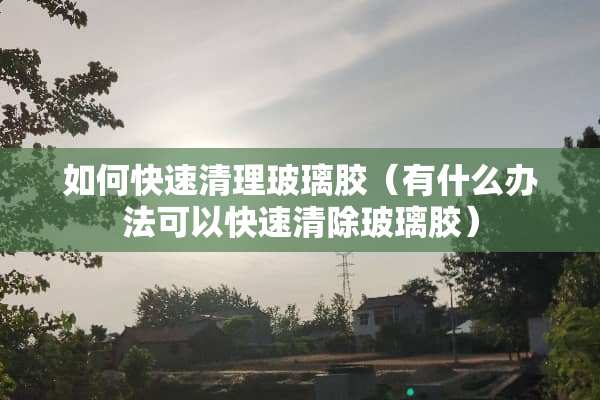 如何快速清理玻璃胶（有什么办法可以快速清除玻璃胶）