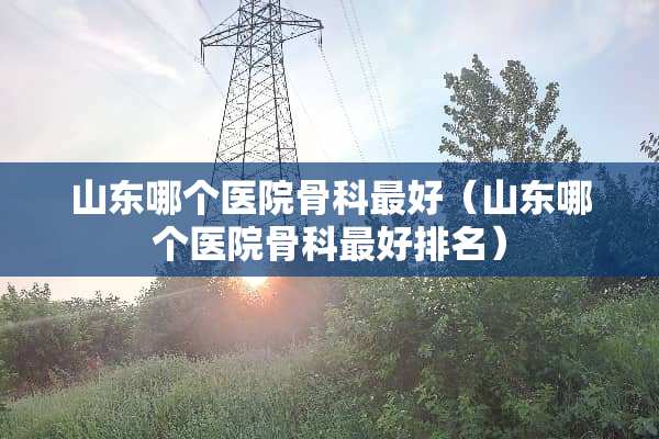 山东哪个医院骨科最好（山东哪个医院骨科最好排名）