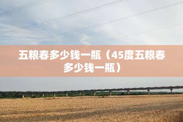五粮春多少钱一瓶（45度五粮春多少钱一瓶）