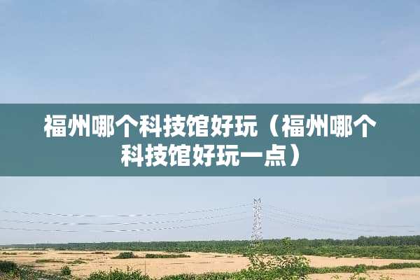福州哪个科技馆好玩（福州哪个科技馆好玩一点）
