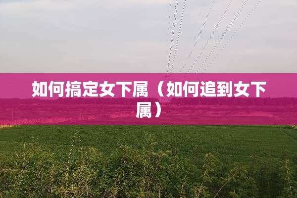 如何搞定女下属（如何追到女下属）