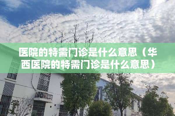 医院的特需门诊是什么意思（华西医院的特需门诊是什么意思）