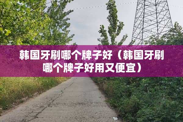 韩国牙刷哪个牌子好（韩国牙刷哪个牌子好用又便宜）