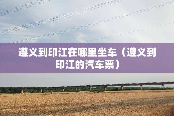 遵义到印江在哪里坐车（遵义到印江的汽车票）