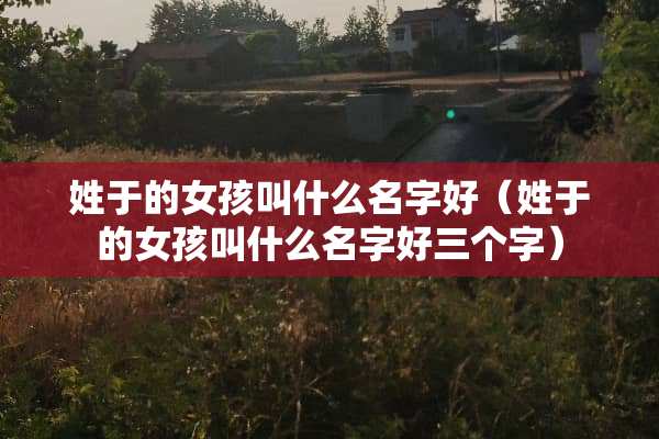 姓于的女孩叫什么名字好（姓于的女孩叫什么名字好三个字）