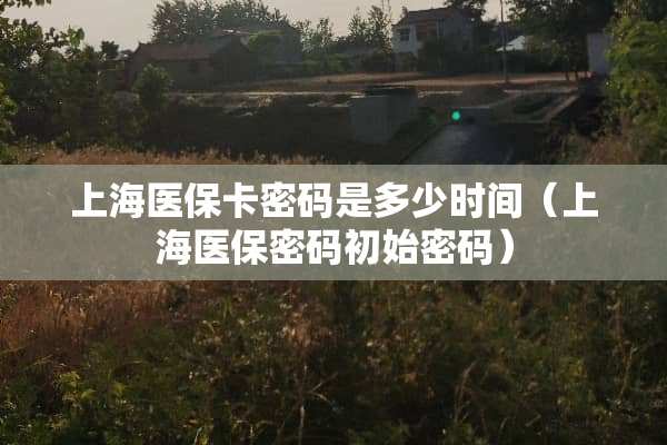 上海医保卡密码是多少时间（上海医保密码初始密码）