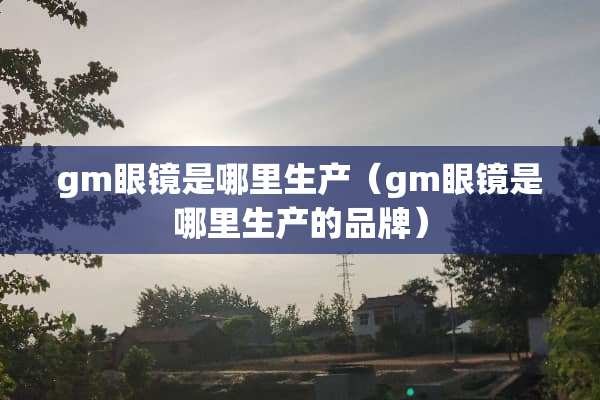 gm眼镜是哪里生产（gm眼镜是哪里生产的品牌）