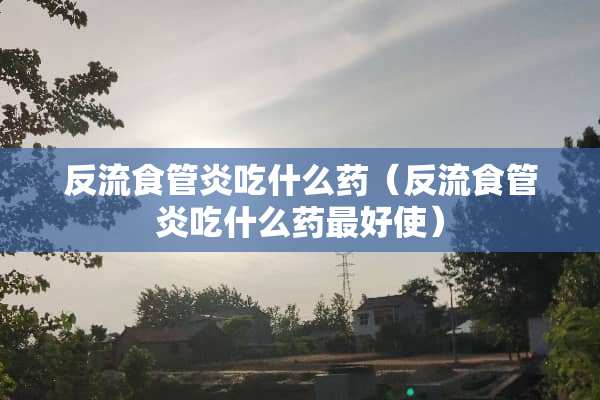 反流食管炎吃什么药（反流食管炎吃什么药最好使）