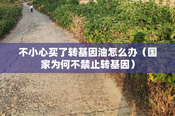 不小心买了转基因油怎么办（国家为何不禁止转基因）