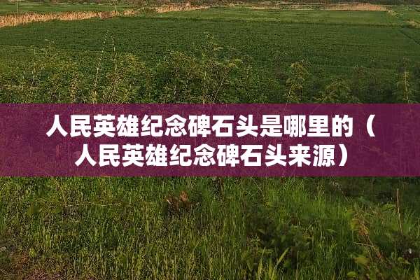 人民英雄纪念碑石头是哪里的（人民英雄纪念碑石头来源）
