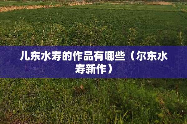 儿东水寿的作品有哪些（尔东水寿新作）