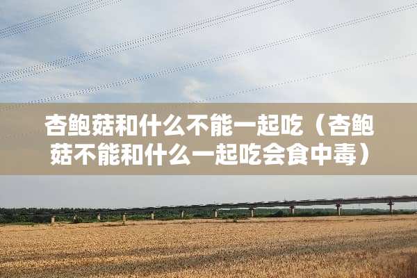 杏鲍菇和什么不能一起吃（杏鲍菇不能和什么一起吃会食中毒）