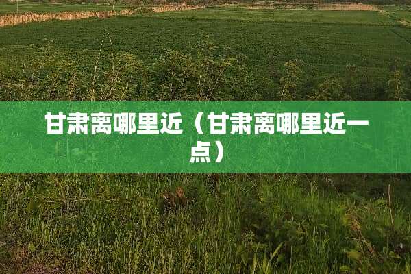 甘肃离哪里近（甘肃离哪里近一点）