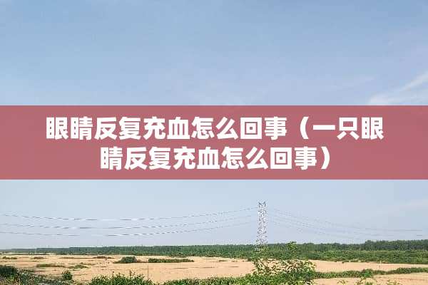 眼睛反复充血怎么回事（一只眼睛反复充血怎么回事）