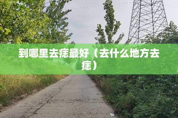到哪里去痣最好（去什么地方去痣）